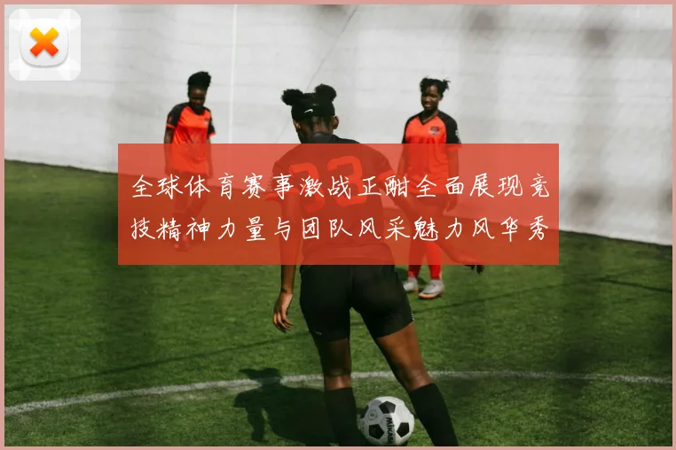 全球体育赛事激战正酣全面展现竞技精神力量与团队风采魅力风华秀