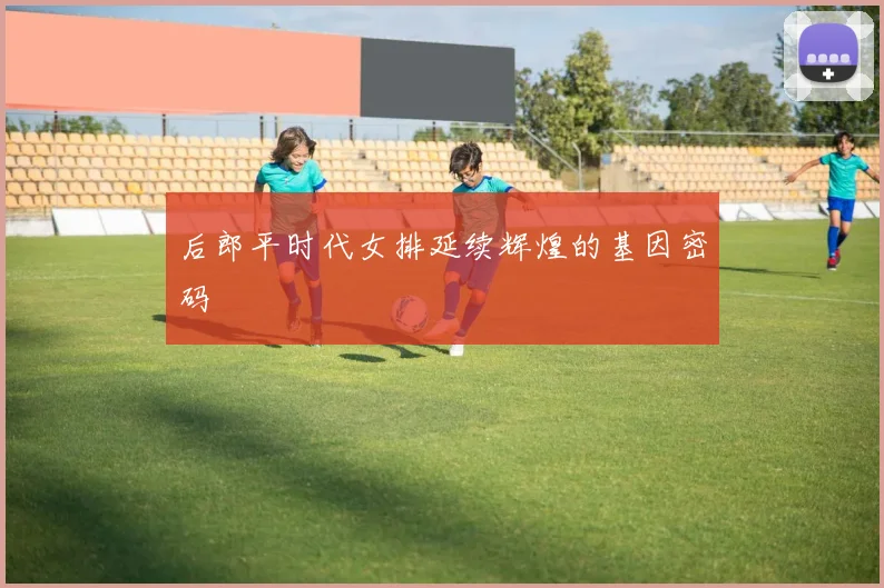 后郎平时代女排延续辉煌的基因密码