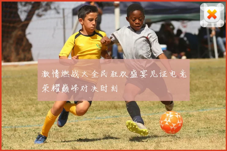 激情燃战火全民狂欢盛宴见证电竞荣耀巅峰对决时刻