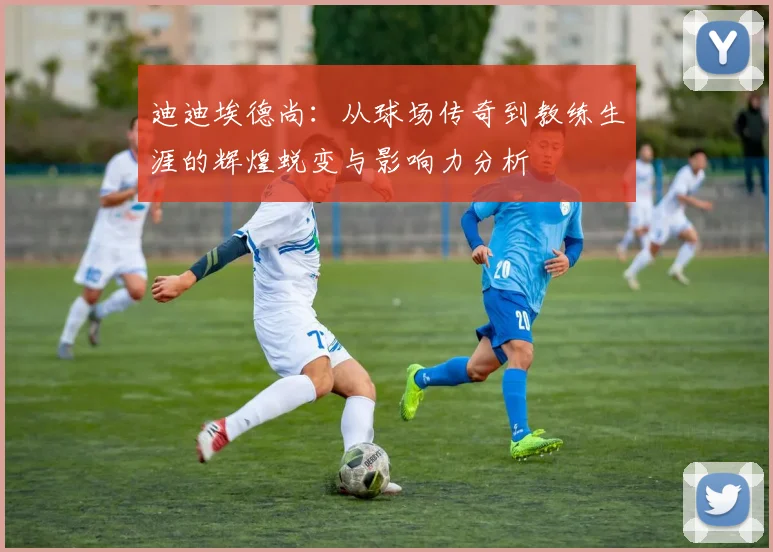 迪迪埃德尚：从球场传奇到教练生涯的辉煌蜕变与影响力分析