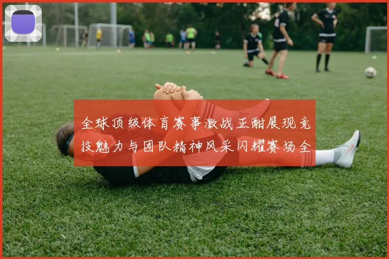 全球顶级体育赛事激战正酣展现竞技魅力与团队精神风采闪耀赛场全球
