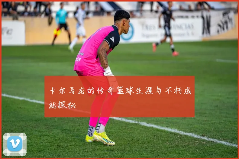 卡尔马龙的传奇篮球生涯与不朽成就探秘