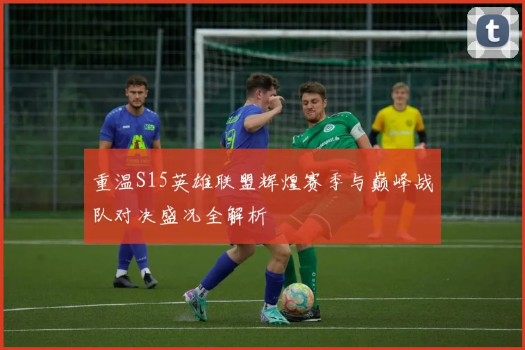 重温S15英雄联盟辉煌赛季与巅峰战队对决盛况全解析