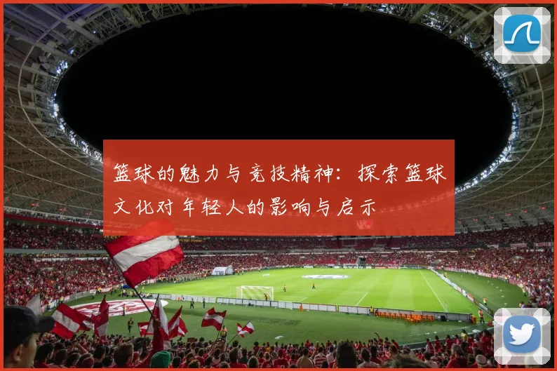 篮球的魅力与竞技精神：探索篮球文化对年轻人的影响与启示