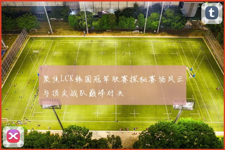 聚焦LCK韩国冠军联赛探秘赛场风云与顶尖战队巅峰对决