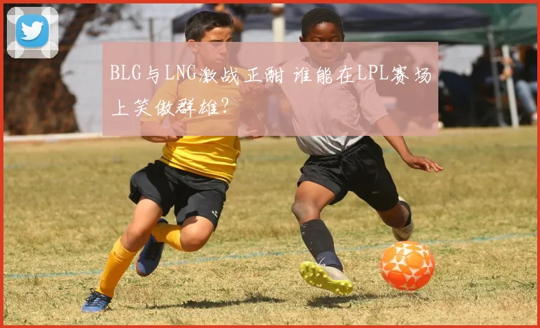 BLG与LNG激战正酣 谁能在LPL赛场上笑傲群雄？