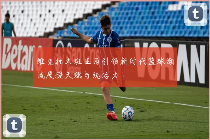 维克托文班亚马引领新时代篮球潮流展现天赋与统治力