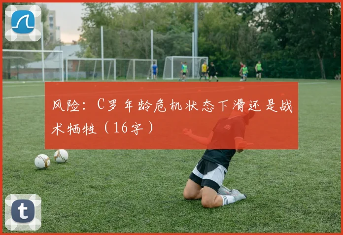 风险：C罗年龄危机状态下滑还是战术牺牲（16字）