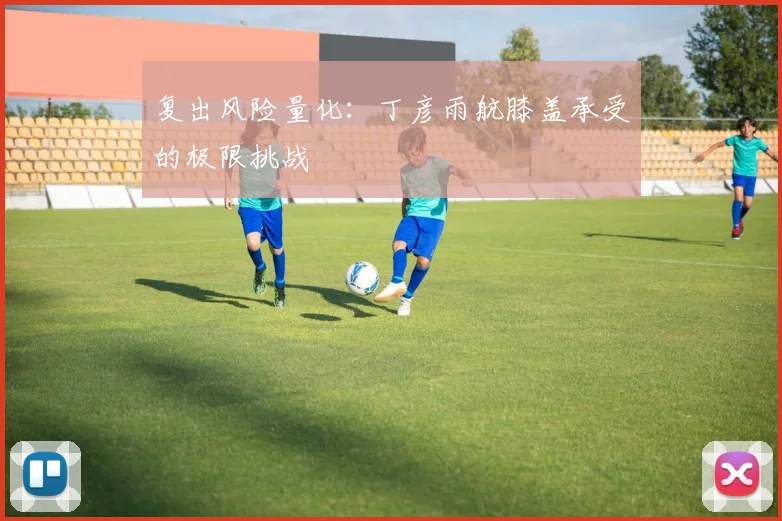 复出风险量化：丁彦雨航膝盖承受的极限挑战