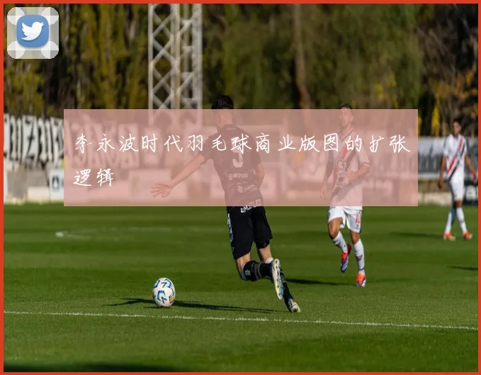 李永波时代羽毛球商业版图的扩张逻辑