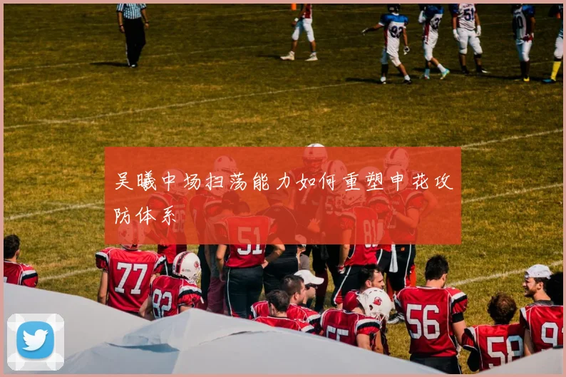 吴曦中场扫荡能力如何重塑申花攻防体系