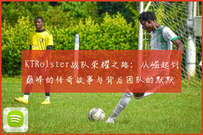 KTRolster战队荣耀之路：从崛起到巅峰的传奇故事与背后团队的默默付出